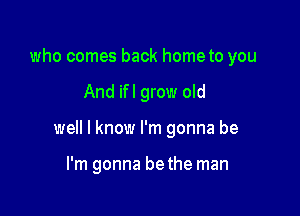 who comes back hometo you

And if I grow old

well I know I'm gonna be

I'm gonna be the man