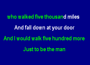 who walked five thousand miles
And fall down at your door
And I would walk five hundred more

Just to bethe man