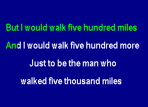 But I would walk five hundred miles
And I would walk five hundred more
Just to be the man who

walked five thousand miles