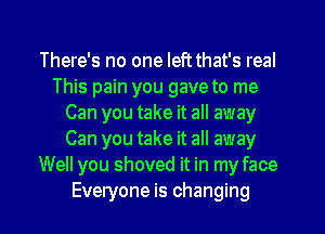 There's no one leftthat's real
This pain you gave to me
Can you take it all away
Can you take it all away
Well you shoved it in my face
Everyone is changing