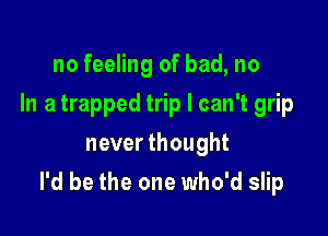 no feeling of bad, no
In a trapped trip I can't grip
never thought

I'd be the one who'd slip