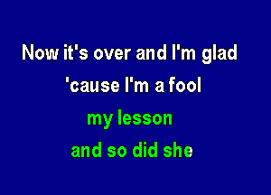 Now it's over and I'm glad

'cause I'm a fool
my lesson
and so did she