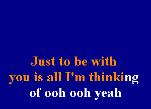 J ust to be with
you is all I'm thinking
of 00h 00h yeah