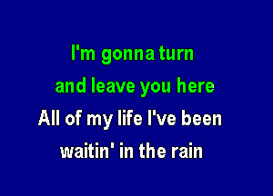 I'm gonnaturn
and leave you here

All of my life I've been

waitin' in the rain