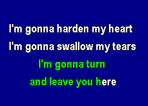 I'm gonna harden my heart

I'm gonna swallow my tears
I'm gonna turn
and leave you here