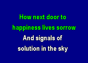 How next door to
happiness lives sorrow
And signals of

solution in the sky