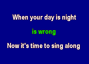 When your day is night

is wrong

Now it's time to sing along