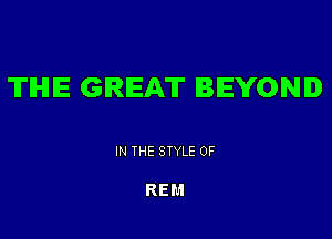 TIHIIE GREAT BEYOND

IN THE STYLE 0F

REM