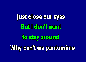 just close our eyes

But I don't want
to stay around

Why can't we pantomime