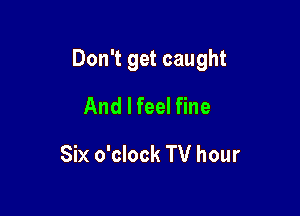 Don't get caught

And I feel fine
Six o'clock TV hour