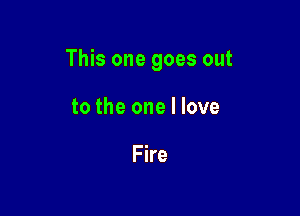 This one goes out

to the one I love

Fire