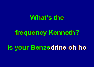 What's the

frequency Kenneth?

Is your Benzedrine oh ho