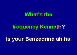 What's the

frequency Kenneth?

Is your Benzedrine ah ha