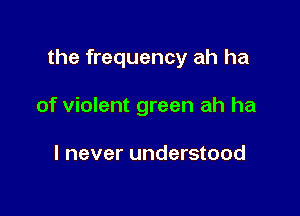 the frequency ah ha

of violent green ah ha

I never understood