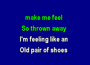 make me feel

So thrown away

I'm feeling like an
Old pair of shoes