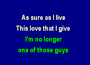 As sure as I live
This love that I give

I'm no longer

one of those guys