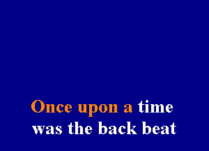 Once upon a time
was the back beat