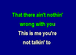 That there ain't nothin'

wrong with you

This is me you're

not talkin' to