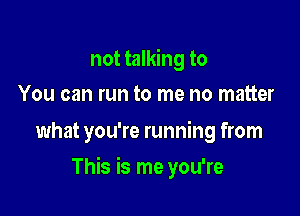 not talking to
You can run to me no matter

what you're running from

This is me you're