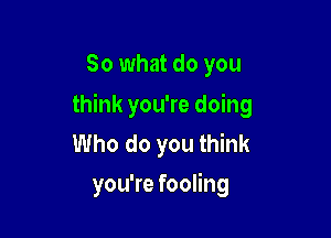 So what do you

think you're doing

Who do you think
you're fooling