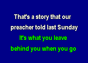 That's a story that our
preacher told last Sunday
It's what you leave

behind you when you go
