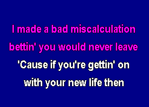 'Cause if you're gettin' on

with your new life then