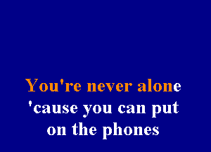 Y ou're never alone
'cause you can put
on the phones