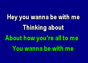 Hey you wanna be with me

Thinking about
About how you're all to me
You wanna be with me