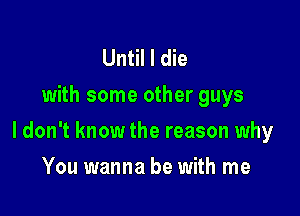 Until I die
with some other guys

I don't know the reason why

You wanna be with me