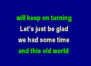 will keep on turning

Let's just be glad
we had some time
and this old world