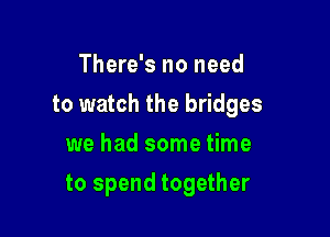 There's no need
to watch the bridges
we had some time

to spend together