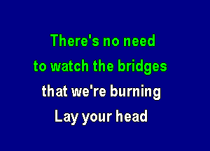 There's no need
to watch the bridges

that we're burning

Lay your head