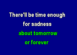 There'll be time enough

forsadness
about tomorrow
or forever