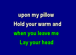 upon my pillow
Hold your warm and
when you leave me

Lay your head