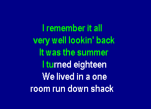 I remember it all
very well lookin' back
It was the summer

I turned eighteen
We lived in a one
room run down shack