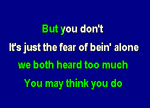 But you don't

It's just the fear of bein' alone
we both heard too much

You may think you do