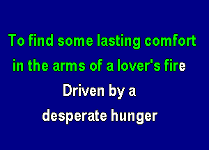 To find some lasting comfort
in the arms of a lover's fire
Driven by a

desperate hunger