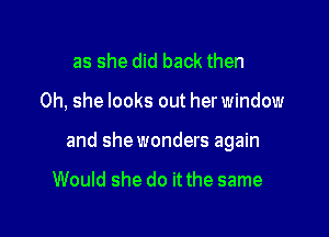 as she did back then

0h, she looks out her window

and shewonders again

Would she do it the same