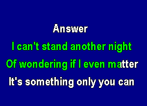 Answer
I can't stand another night
0f wondering if I even matter

It's something only you can
