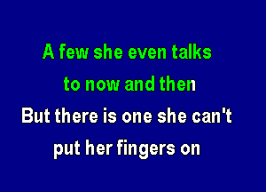 A few she even talks
to now and then
But there is one she can't

put her fingers on