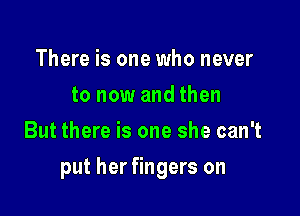 There is one who never
to now and then
But there is one she can't

put her fingers on