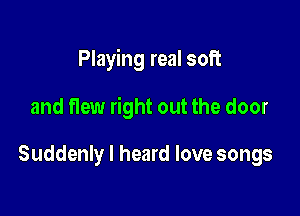 Playing real soft

and flew right out the door

Suddenly I heard love songs