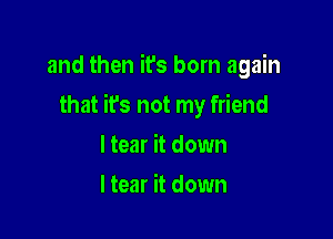 and then it's born again

that it's not my friend

I tear it down
I tear it down