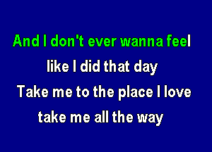 And I don't ever wanna feel
like I did that day

Take me to the place I love

take me all the way