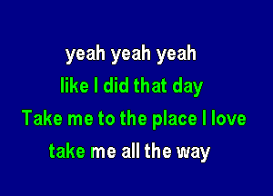 yeah yeah yeah
like I did that day

Take me to the place I love

take me all the way