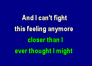 And I can't fight
this feeling anymore

closer than I
ever thought I might