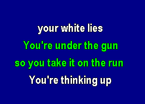 your white lies
You're underthe gun
so you take it on the run

You're thinking up