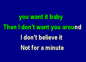 you want it baby

Then I don't want you around

I don't believe it
Not for a minute