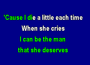 'Cause I die a little each time
When she cries
I can be the man

that she deserves