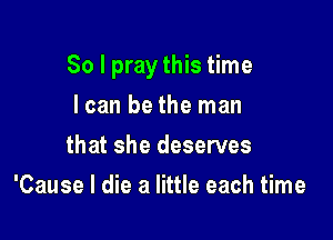 So I pray this time

I can be the man
that she deserves
'Cause I die a little each time